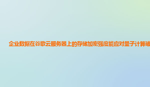 企业数据在谷歌云服务器上的存储加密强度能应对量子计算破解吗？