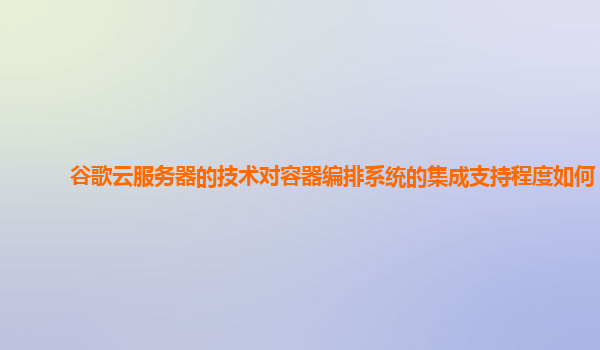 谷歌云服务器的技术对容器编排系统的集成支持程度如何？