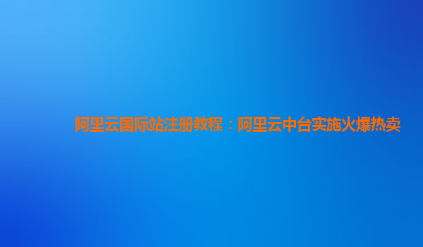 阿里云国际站注册教程：阿里云中台实施火爆热卖
