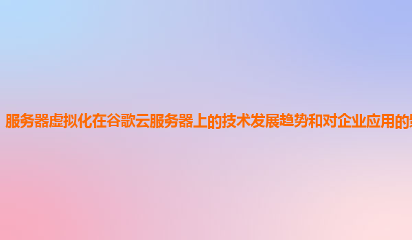 服务器虚拟化在谷歌云服务器上的技术发展趋势和对企业应用的影响预测？
