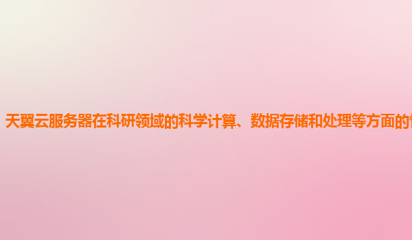 天翼云服务器在科研领域的科学计算、数据存储和处理等方面的性能表现？