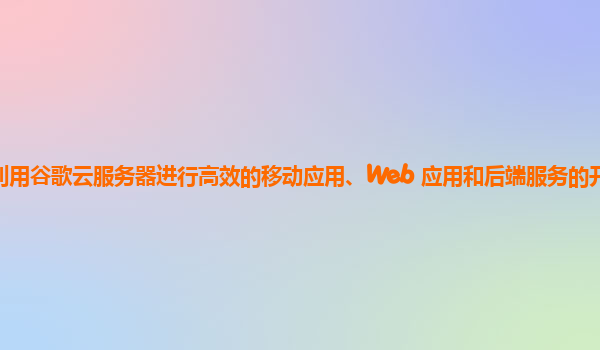 如何利用谷歌云服务器进行高效的移动应用、Web 应用和后端服务的开发和部署优化？