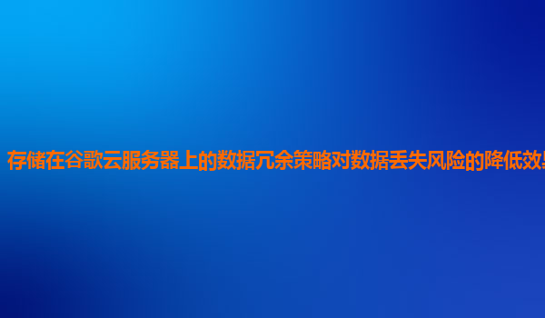 存储在谷歌云服务器上的数据冗余策略对数据丢失风险的降低效果显著吗？