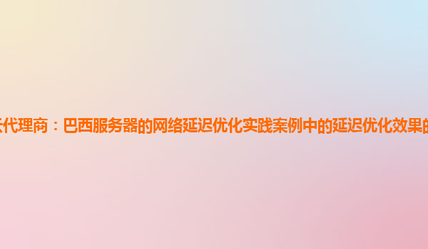 亚马逊云代理商：巴西服务器的网络延迟优化实践案例中的延迟优化效果的量化评估与持续改进？