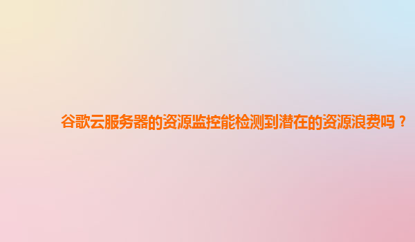 谷歌云服务器的资源监控能检测到潜在的资源浪费吗？