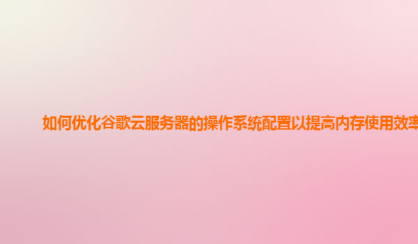 如何优化谷歌云服务器的操作系统配置以提高内存使用效率？