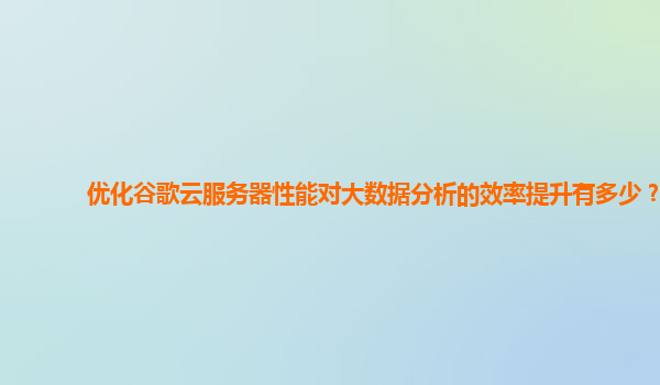 优化谷歌云服务器性能对大数据分析的效率提升有多少？