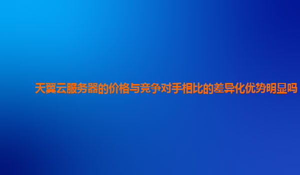 天翼云服务器的价格与竞争对手相比的差异化优势明显吗？