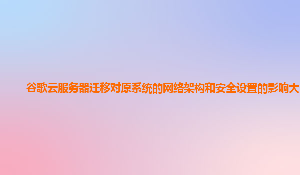谷歌云服务器迁移对原系统的网络架构和安全设置的影响大吗？