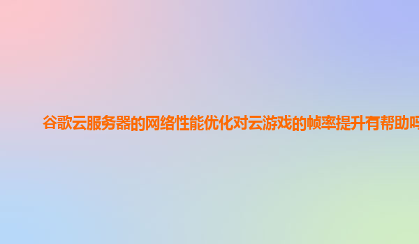 谷歌云服务器的网络性能优化对云游戏的帧率提升有帮助吗？