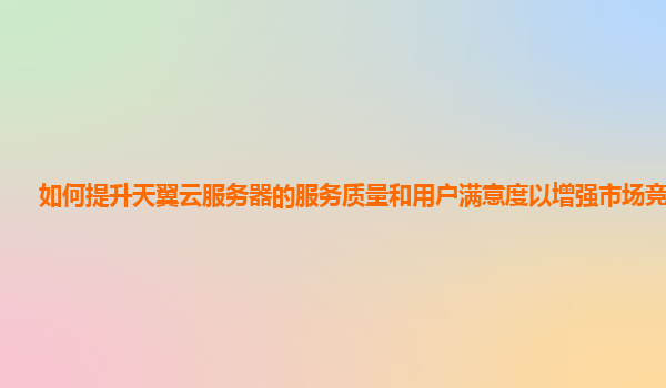 如何提升天翼云服务器的服务质量和用户满意度以增强市场竞争力？