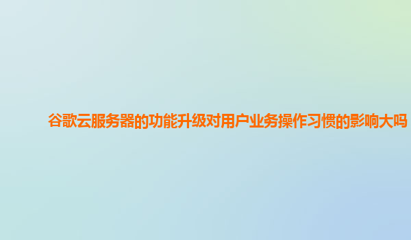谷歌云服务器的功能升级对用户业务操作习惯的影响大吗？