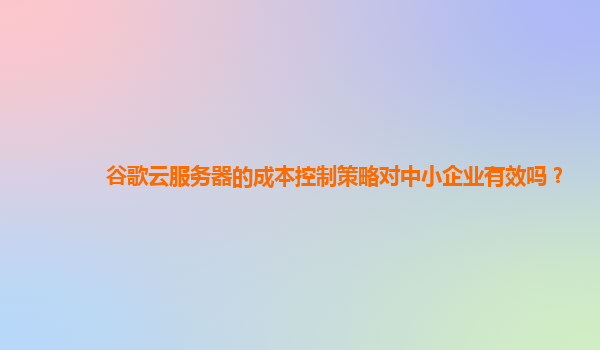 谷歌云服务器的成本控制策略对中小企业有效吗？