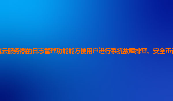 天翼云服务器的日志管理功能能方便用户进行系统故障排查、安全审计和数据分析吗？