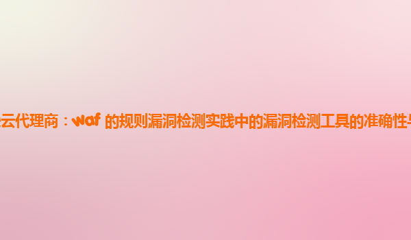 亚马逊云代理商：waf 的规则漏洞检测实践中的漏洞检测工具的准确性与误报率的控制？