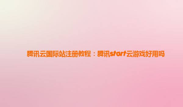 腾讯云国际站注册教程：腾讯start云游戏好用吗