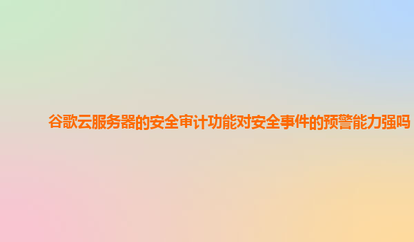 谷歌云服务器的安全审计功能对安全事件的预警能力强吗？