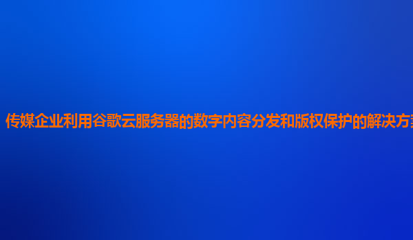 传媒企业利用谷歌云服务器的数字内容分发和版权保护的解决方案有效吗？