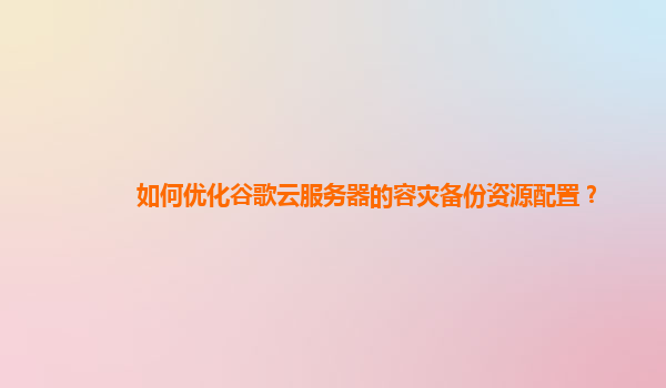 如何优化谷歌云服务器的容灾备份资源配置？