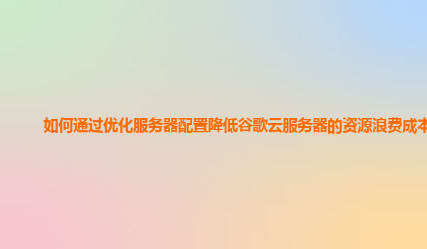 如何通过优化服务器配置降低谷歌云服务器的资源浪费成本？