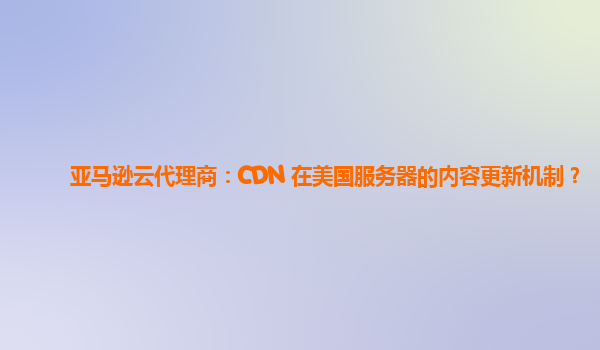 亚马逊云代理商：CDN 在美国服务器的内容更新机制？