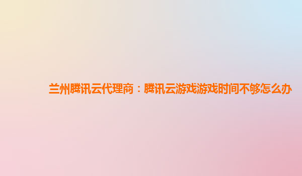 兰州腾讯云代理商：腾讯云游戏游戏时间不够怎么办