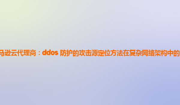 亚马逊云代理商：ddos 防护的攻击源定位方法在复杂网络架构中的实现难度？