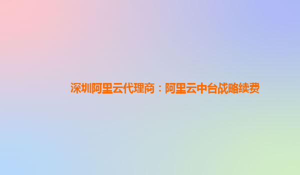 深圳阿里云代理商：阿里云中台战略续费