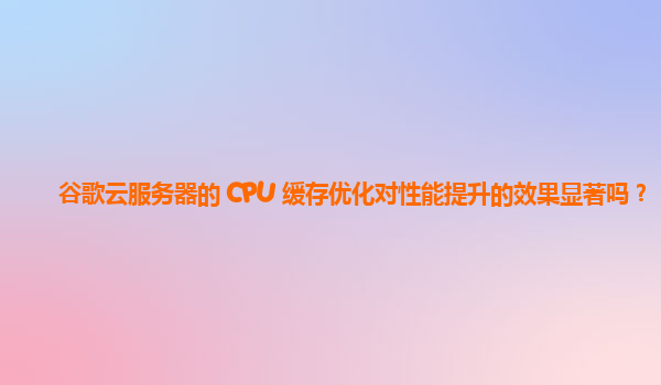 谷歌云服务器的 CPU 缓存优化对性能提升的效果显著吗？