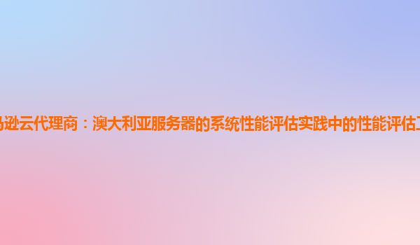 亚马逊云代理商：澳大利亚服务器的系统性能评估实践中的性能评估工具比较与选择？