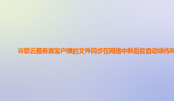 谷歌云服务器客户端的文件同步在网络中断后能自动续传吗？