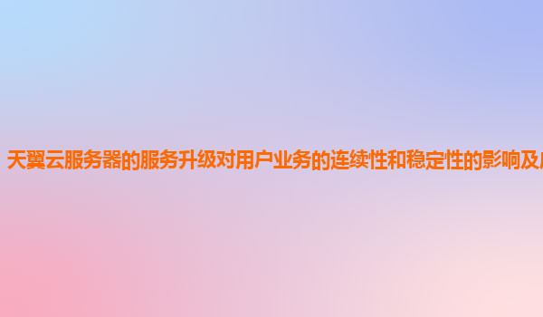 天翼云服务器的服务升级对用户业务的连续性和稳定性的影响及应对策略？
