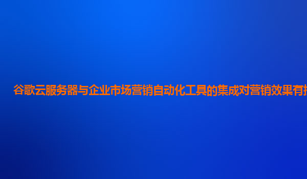 谷歌云服务器与企业市场营销自动化工具的集成对营销效果有提升吗？
