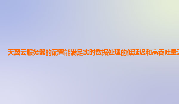 天翼云服务器的配置能满足实时数据处理的低延迟和高吞吐量要求吗？