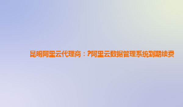 昆明阿里云代理商：?阿里云数据管理系统到期续费