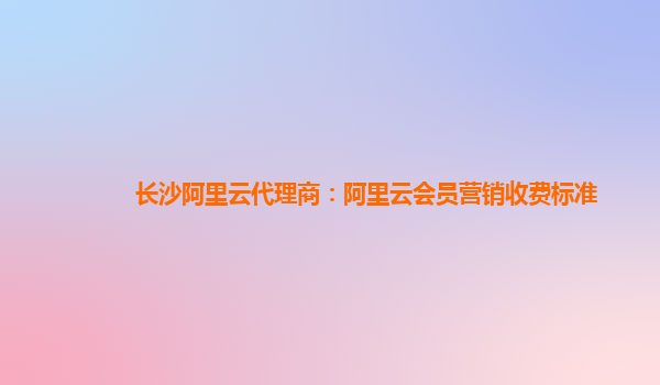 长沙阿里云代理商：阿里云会员营销收费标准