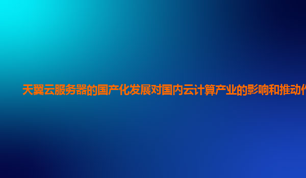 天翼云服务器的国产化发展对国内云计算产业的影响和推动作用？