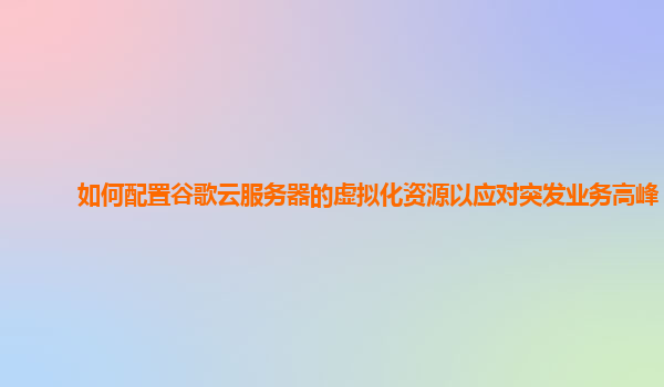 如何配置谷歌云服务器的虚拟化资源以应对突发业务高峰？