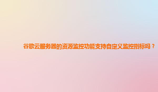 谷歌云服务器的资源监控功能支持自定义监控指标吗？