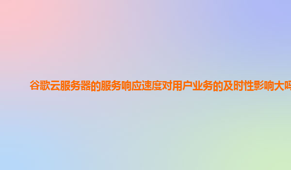 谷歌云服务器的服务响应速度对用户业务的及时性影响大吗？