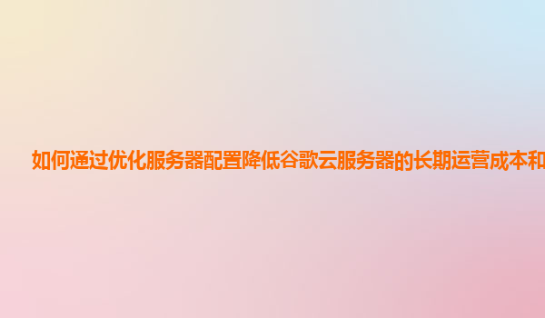 如何通过优化服务器配置降低谷歌云服务器的长期运营成本和能耗？