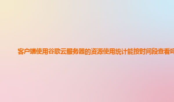 客户端使用谷歌云服务器的资源使用统计能按时间段查看吗？