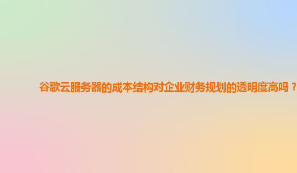 谷歌云服务器的成本结构对企业财务规划的透明度高吗？
