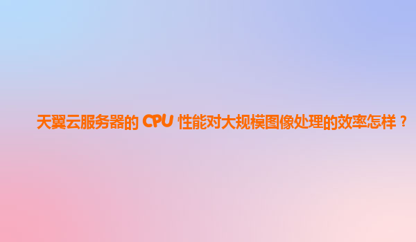 天翼云服务器的 CPU 性能对大规模图像处理的效率怎样？