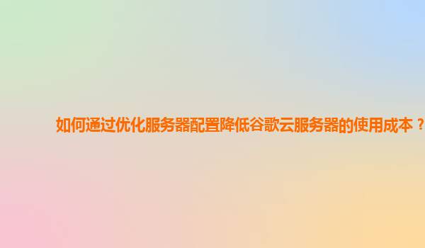 如何通过优化服务器配置降低谷歌云服务器的使用成本？
