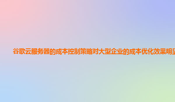 谷歌云服务器的成本控制策略对大型企业的成本优化效果明显吗？