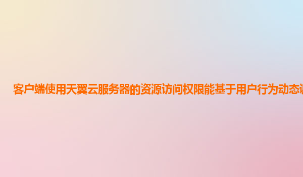 客户端使用天翼云服务器的资源访问权限能基于用户行为动态调整吗？