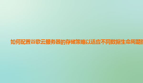 如何配置谷歌云服务器的存储策略以适应不同数据生命周期阶段？