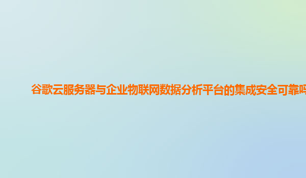 谷歌云服务器与企业物联网数据分析平台的集成安全可靠吗？