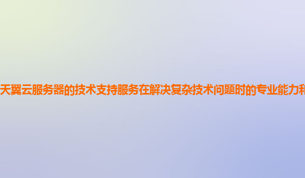 天翼云服务器的技术支持服务在解决复杂技术问题时的专业能力和效率如何？
